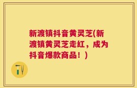 新渡镇抖音黄灵芝(新渡镇黄灵芝走红，成为抖音爆款商品！)