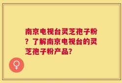 南京电视台灵芝孢子粉？了解南京电视台的灵芝孢子粉产品？
