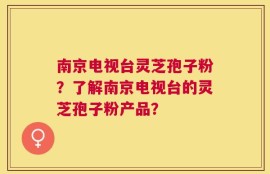南京电视台灵芝孢子粉？了解南京电视台的灵芝孢子粉产品？