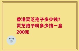 香港灵芝孢子多少钱？灵芝孢子粉多少钱一盒200克