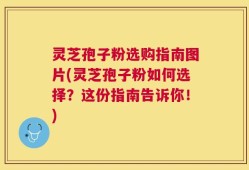 灵芝孢子粉选购指南图片(灵芝孢子粉如何选择？这份指南告诉你！)