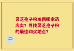 灵芝孢子粉鸡西哪家药店卖？寻找灵芝孢子粉的最佳购买地点？