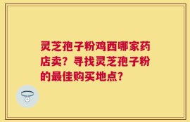 灵芝孢子粉鸡西哪家药店卖？寻找灵芝孢子粉的最佳购买地点？
