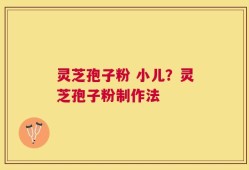 灵芝孢子粉 小儿？灵芝孢子粉制作法