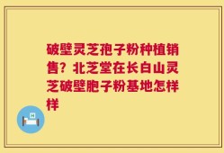破壁灵芝孢子粉种植销售？北芝堂在长白山灵芝破壁胞子粉基地怎样样