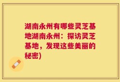 湖南永州有哪些灵芝基地湖南永州：探访灵芝基地，发现这些美丽的秘密)