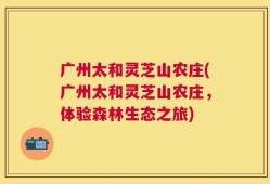 广州太和灵芝山农庄(广州太和灵芝山农庄，体验森林生态之旅)