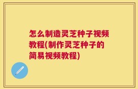 怎么制造灵芝种子视频教程(制作灵芝种子的简易视频教程)