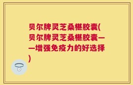 贝尔牌灵芝桑椹胶囊(贝尔牌灵芝桑椹胶囊——增强免疫力的好选择)