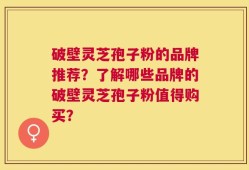 破壁灵芝孢子粉的品牌推荐？了解哪些品牌的破壁灵芝孢子粉值得购买？