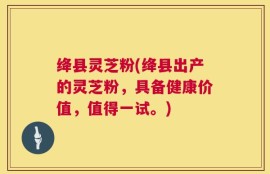 绛县灵芝粉(绛县出产的灵芝粉，具备健康价值，值得一试。)