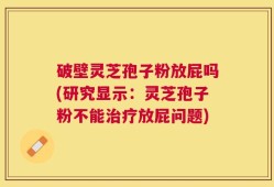 破壁灵芝孢子粉放屁吗(研究显示：灵芝孢子粉不能治疗放屁问题)