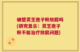破壁灵芝孢子粉放屁吗(研究显示：灵芝孢子粉不能治疗放屁问题)