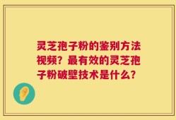 灵芝孢子粉的鉴别方法视频？最有效的灵芝孢子粉破壁技术是什么？