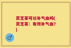 灵芝茶可以补气血吗(灵芝茶：有效补气血？)