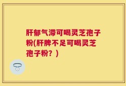 肝郁气滞可喝灵芝孢子粉(肝脾不足可喝灵芝孢子粉？)