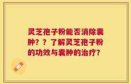 灵芝孢子粉能否消除囊肿？？了解灵芝孢子粉的功效与囊肿的治疗？