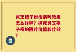 灵芝孢子粉治病吗效果怎么样啊？探究灵芝孢子粉的医疗价值和疗效？