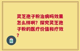 灵芝孢子粉治病吗效果怎么样啊？探究灵芝孢子粉的医疗价值和疗效？