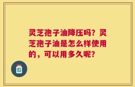 灵芝孢子油降压吗？灵芝孢子油是怎么样使用的，可以用多久呢？