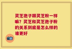灵芝孢子跟灵芝粉一样嘛？灵芝和灵芝孢子粉的关系到底是怎么样的谁更好
