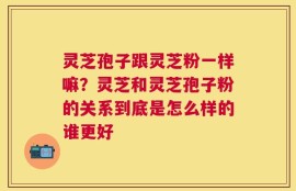 灵芝孢子跟灵芝粉一样嘛？灵芝和灵芝孢子粉的关系到底是怎么样的谁更好