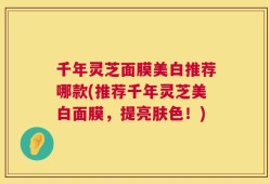 千年灵芝面膜美白推荐哪款(推荐千年灵芝美白面膜，提亮肤色！)