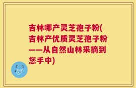 吉林哪产灵芝孢子粉(吉林产优质灵芝孢子粉——从自然山林采摘到您手中)