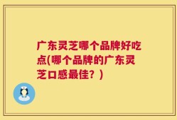 广东灵芝哪个品牌好吃点(哪个品牌的广东灵芝口感最佳？)