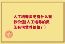 人工培养灵芝有什么营养价值(人工培养的灵芝有何营养价值？)
