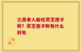 三高老人能吃灵芝孢子粉？灵芝孢子粉有什么好处