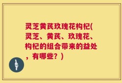灵芝黄芪玖瑰花构杞(灵芝、黄芪、玖瑰花、构杞的组合带来的益处，有哪些？)