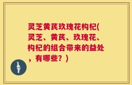 灵芝黄芪玖瑰花构杞(灵芝、黄芪、玖瑰花、构杞的组合带来的益处，有哪些？)