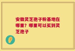 安徽灵芝孢子粉基地在哪里？哪里可以买到灵芝孢子