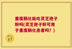 重度肠化能吃灵芝孢子粉吗(灵芝孢子粉可用于重度肠化患者吗？)