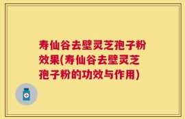 寿仙谷去壁灵芝孢子粉效果(寿仙谷去壁灵芝孢子粉的功效与作用)