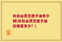 长白山灵芝孢子油多少钱(长白山灵芝孢子油价格是多少？)