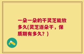 一朵一朵的干灵芝能放多久(灵芝逐朵干，保质期有多久？)