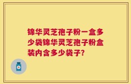 锦华灵芝孢子粉一盒多少袋锦华灵芝孢子粉盒装内含多少袋子？