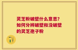 灵芝粉破壁什么意思？如何分辨破壁和没破壁的灵芝孢子粉