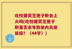 吃权健灵芝孢子粉会上火吗(吃权健灵芝孢子粉是否会导致体内炎症反应？（44字）)