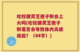 吃权健灵芝孢子粉会上火吗(吃权健灵芝孢子粉是否会导致体内炎症反应？（44字）)