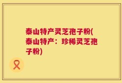 泰山特产灵芝孢子粉(泰山特产：珍稀灵芝孢子粉)