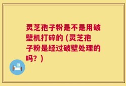 灵芝孢子粉是不是用破壁机打碎的 (灵芝孢子粉是经过破壁处理的吗？)