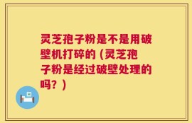 灵芝孢子粉是不是用破壁机打碎的 (灵芝孢子粉是经过破壁处理的吗？)
