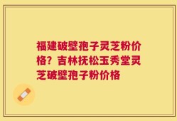 福建破壁孢子灵芝粉价格？吉林抚松玉秀堂灵芝破壁孢子粉价格