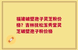 福建破壁孢子灵芝粉价格？吉林抚松玉秀堂灵芝破壁孢子粉价格