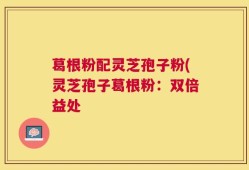 葛根粉配灵芝孢子粉(灵芝孢子葛根粉：双倍益处