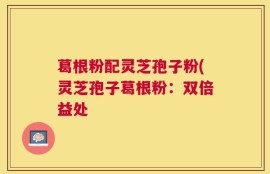 葛根粉配灵芝孢子粉(灵芝孢子葛根粉：双倍益处