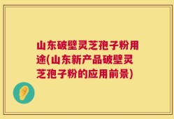 山东破壁灵芝孢子粉用途(山东新产品破壁灵芝孢子粉的应用前景)